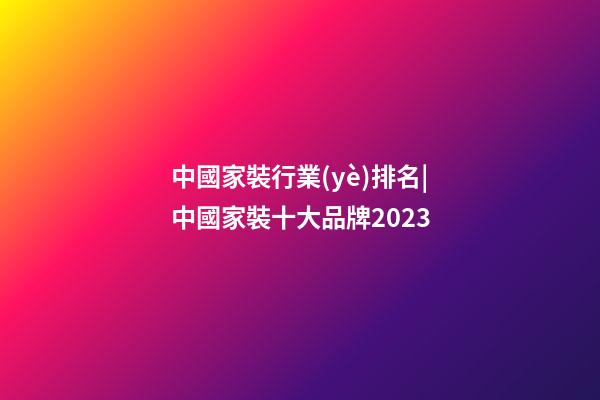 中國家裝行業(yè)排名|中國家裝十大品牌2023-第1張-商標起名-玄機派
